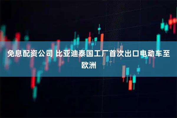 免息配资公司 比亚迪泰国工厂首次出口电动车至欧洲