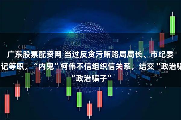 广东股票配资网 当过反贪污贿赂局局长、市纪委副书记等职，“内鬼”柯伟不信组织信关系，结交“政治骗子”