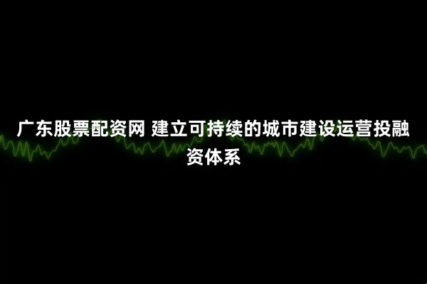 广东股票配资网 建立可持续的城市建设运营投融资体系