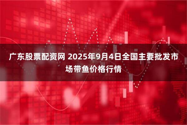 广东股票配资网 2025年9月4日全国主要批发市场带鱼价格行情