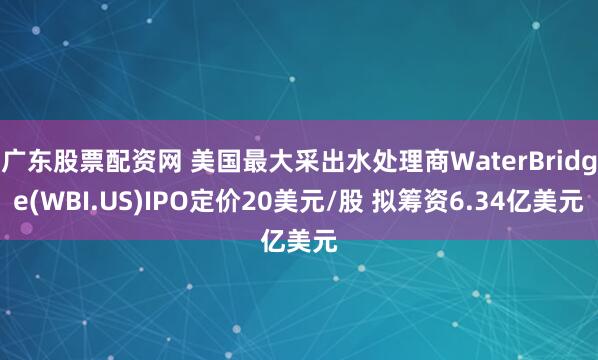 广东股票配资网 美国最大采出水处理商WaterBridge(WBI.US)IPO定价20美元/股 拟筹资6.34亿美元