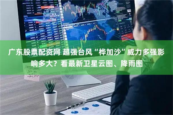 广东股票配资网 超强台风“桦加沙”威力多强影响多大？看最新卫星云图、降雨图