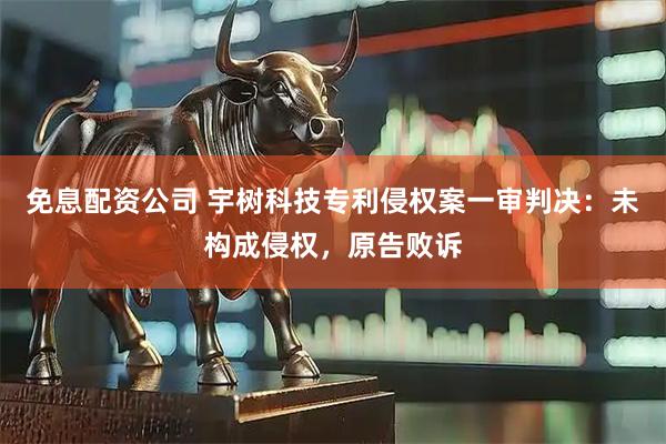 免息配资公司 宇树科技专利侵权案一审判决：未构成侵权，原告败诉