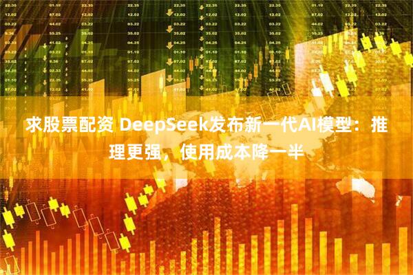 求股票配资 DeepSeek发布新一代AI模型：推理更强，使用成本降一半