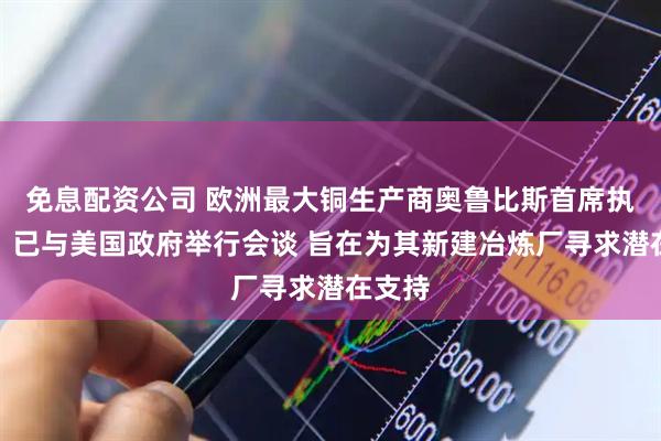免息配资公司 欧洲最大铜生产商奥鲁比斯首席执行官：已与美国政府举行会谈 旨在为其新建冶炼厂寻求潜在支持