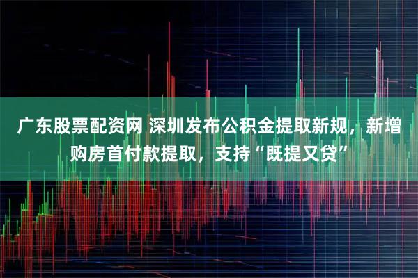广东股票配资网 深圳发布公积金提取新规，新增购房首付款提取，支持“既提又贷”