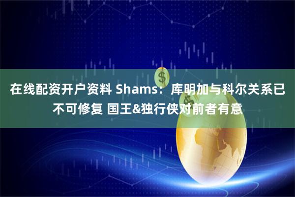 在线配资开户资料 Shams：库明加与科尔关系已不可修复 国王&独行侠对前者有意