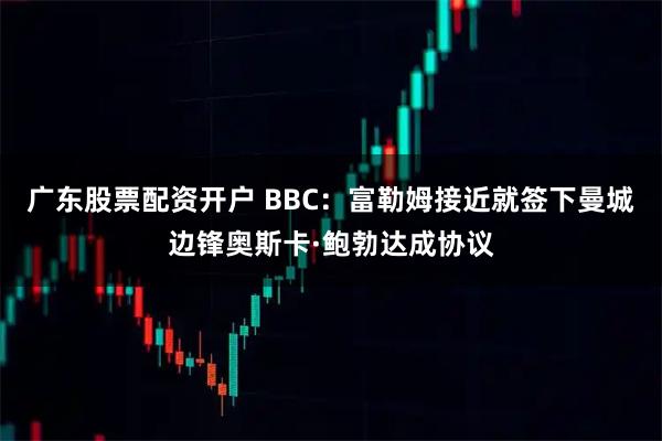 广东股票配资开户 BBC：富勒姆接近就签下曼城边锋奥斯卡·鲍勃达成协议