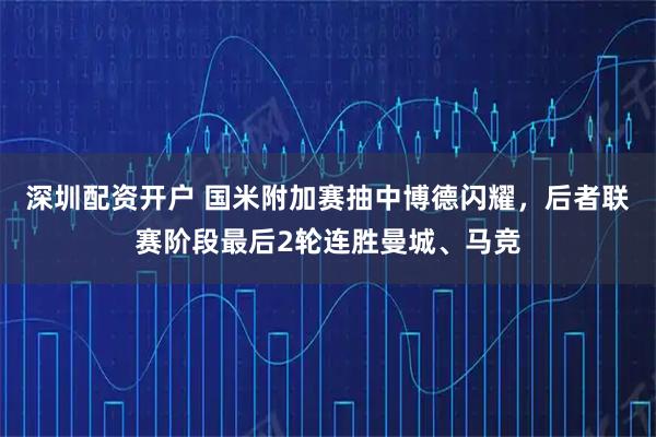 深圳配资开户 国米附加赛抽中博德闪耀，后者联赛阶段最后2轮连胜曼城、马竞