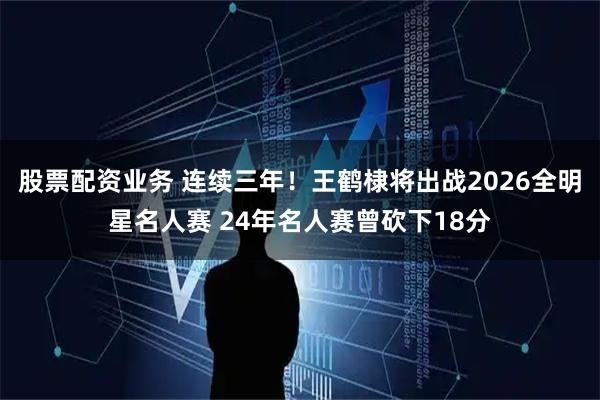 股票配资业务 连续三年！王鹤棣将出战2026全明星名人赛 24年名人赛曾砍下18分