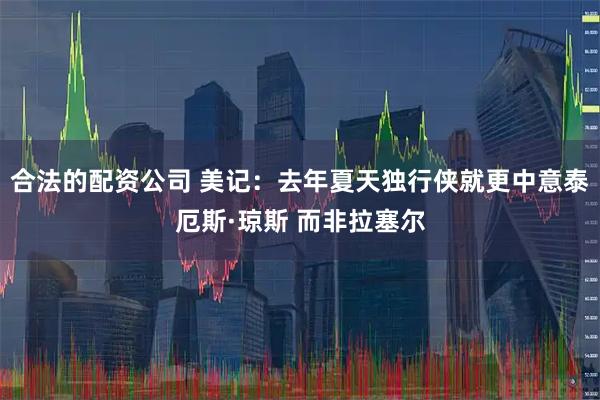 合法的配资公司 美记：去年夏天独行侠就更中意泰厄斯·琼斯 而非拉塞尔