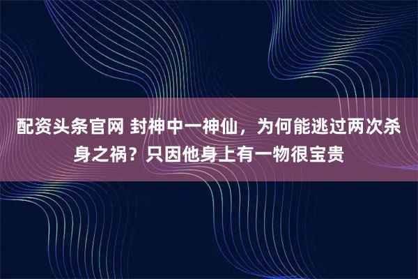 配资头条官网 封神中一神仙，为何能逃过两次杀身之祸？只因他身上有一物很宝贵