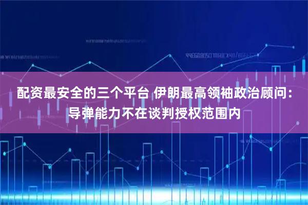 配资最安全的三个平台 伊朗最高领袖政治顾问：导弹能力不在谈判授权范围内