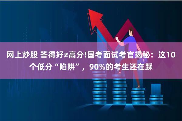 网上炒股 答得好≠高分!国考面试考官揭秘：这10个低分“陷阱”，90%的考生还在踩