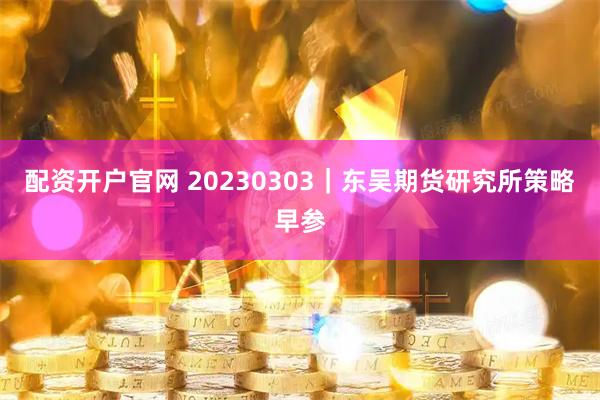 配资开户官网 20230303｜东吴期货研究所策略早参