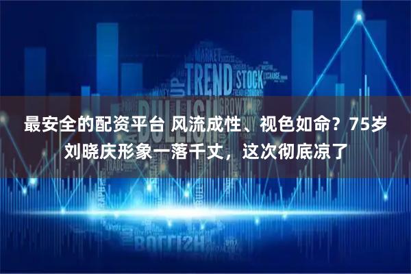 最安全的配资平台 风流成性、视色如命？75岁刘晓庆形象一落千丈，这次彻底凉了