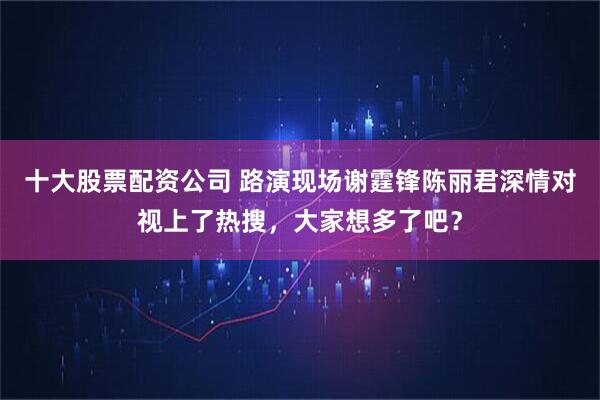 十大股票配资公司 路演现场谢霆锋陈丽君深情对视上了热搜，大家想多了吧？