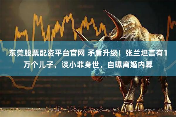 东莞股票配资平台官网 矛盾升级！张兰坦言有1万个儿子，谈小菲身世，自曝离婚内幕