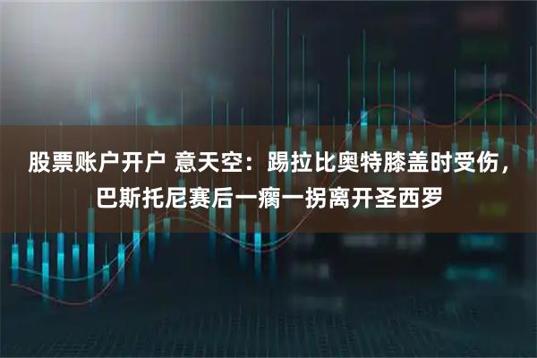 股票账户开户 意天空：踢拉比奥特膝盖时受伤，巴斯托尼赛后一瘸一拐离开圣西罗